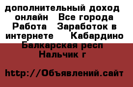 дополнительный доход  онлайн - Все города Работа » Заработок в интернете   . Кабардино-Балкарская респ.,Нальчик г.